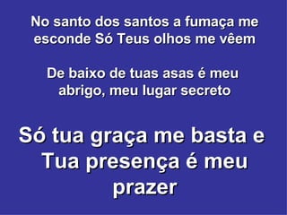 No santo dos santos a fumaça me esconde Só Teus olhos me vêem De baixo de tuas asas é meu  abrigo, meu lugar secreto Só tua graça me basta e  Tua presença é meu prazer 