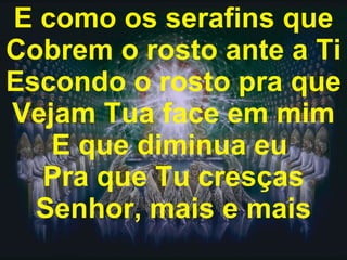 E como os serafins que Cobrem o rosto ante a Ti Escondo o rosto pra que Vejam Tua face em mim E que diminua eu  Pra que Tu cresças Senhor, mais e mais 