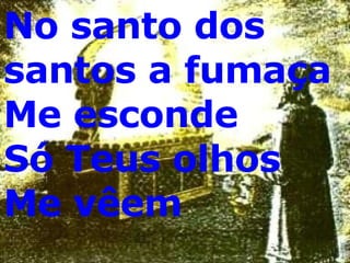 No santo dos santos a fumaça Me esconde  Só Teus olhos  Me vêem 