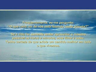 Freqüentemente, eu me pergunto:
 “O que cada um de nós está fazendo neste planeta?”

   Se a vida for somente tentar aproveitar o máximo
    possível as horas e minutos, esse filme é bobo.
Tenho certeza de que existe um sentido melhor em tudo
                    o que vivemos.
 