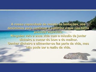 A nossa capacidade de resistir às tentações, aos
desânimos para continuar o caminho é que nos torna
                 pessoas especiais.
  Ninguém veio a essa vida com a missão de juntar
       dinheiro e comer do bom e do melhor.
Ganhar dinheiro e alimentar-se faz parte da vida, mas
           não pode ser a razão da vida.
 