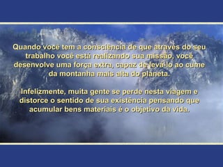 Quando você tem a consciência de que através do seu
   trabalho você está realizando sua missão, você
desenvolve uma força extra, capaz de levá-lo ao cume
          da montanha mais alta do planeta.

 Infelizmente, muita gente se perde nesta viagem e
 distorce o sentido de sua existência pensando que
    acumular bens materiais é o objetivo da vida.
 