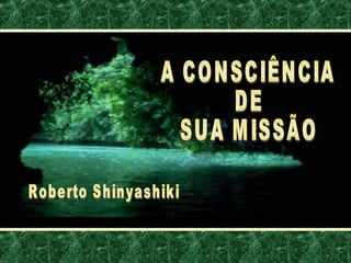 A CONSCIÊNCIA DE SUA MISSÃO Roberto Shinyashiki 