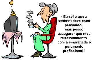 - Eu sei o que a senhora deve estar pensando,  mas posso assegurar que meu relacionamento  com a empregada é puramente profissional ! 