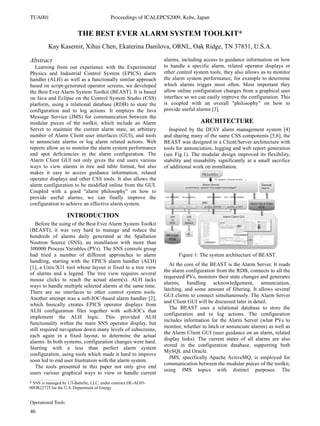 THE BEST EVER ALARM SYSTEM TOOLKIT*
Kay Kasemir, Xihui Chen, Ekaterina Danilova, ORNL, Oak Ridge, TN 37831, U.S.A.
Abstract
Learning from our experience with the Experimental
Physics and Industrial Control System (EPICS) alarm
handler (ALH) as well as a functionally similar approach
based on script-generated operator screens, we developed
the Best Ever Alarm System Toolkit (BEAST). It is based
on Java and Eclipse on the Control System Studio (CSS)
platform, using a relational database (RDB) to store the
configuration and to log actions. It employs the Java
Message Service (JMS) for communication between the
modular pieces of the toolkit, which include an Alarm
Server to maintain the current alarm state, an arbitrary
number of Alarm Client user interfaces (GUI), and tools
to annunciate alarms or log alarm related actions. Web
reports allow us to monitor the alarm system performance
and spot deficiencies in the alarm configuration. The
Alarm Client GUI not only gives the end users various
ways to view alarms in tree and table format, but also
makes it easy to access guidance information, related
operator displays and other CSS tools. It also allows the
alarm configuration to be modified online from the GUI.
Coupled with a good "alarm philosophy" on how to
provide useful alarms, we can finally improve the
configuration to achieve an effective alarm system.
INTRODUCTION
Before the using of the Best Ever Alarm System Toolkit
(BEAST), it was very hard to manage and reduce the
hundreds of alarms daily generated at the Spallation
Neutron Source (SNS), an installation with more than
300000 Process Variables (PVs). The SNS controls group
had tried a number of different approaches to alarm
handling, starting with the EPICS alarm handler (ALH)
[1], a Unix/X11 tool whose layout is fixed to a tree view
of alarms and a legend. The tree view requires several
mouse clicks to reach the actual alarm(s). ALH lacks
ways to handle multiple selected alarms at the same time.
There are no interfaces to other control system tools.
Another attempt was a soft-IOC-based alarm handler [2],
which basically creates EPICS operator displays from
ALH configuration files together with soft-IOCs that
implement the ALH logic. This provided ALH
functionality within the main SNS operator display, but
still required navigation down many levels of subscreens,
each again in a fixed layout, to determine the actual
alarms. In both systems, configuration changes were hard.
Starting with a less than perfect alarm system
configuration, using tools which made it hard to improve
soon led to end user frustration with the alarm system.
The tools presented in this paper not only give end
users various graphical ways to view or handle current
alarms, including access to guidance information on how
to handle a specific alarm, related operator displays or
other control system tools, they also allows us to monitor
the alarm system performance, for example to determine
which alarms trigger most often. Most important they
allow online configuration changes from a graphical user
interface so we can easily improve the configuration. This
is coupled with an overall "philosophy" on how to
provide useful alarms [3].
ARCHITECTURE
Inspired by the DESY alarm management system [4]
and sharing many of the same CSS components [5,6], the
BEAST was designed in a Client/Server architecture with
tools for annunciation, logging and web report generation
(see Fig.1). The modular design improved its flexibility,
stability and reusability significantly at a small sacrifice
of additional work on installation.
Figure 1: The system architecture of BEAST.
At the core of the BEAST is the Alarm Server. It reads
the alarm configuration from the RDB, connects to all the
requested PVs, monitors their state changes and generates
alarms, handling acknowledgement, annunciation,
latching, and some amount of filtering. It allows several
GUI clients to connect simultaneously. The Alarm Server
and Client GUI will be discussed later in detail.
The BEAST uses a relational database to store the
configuration and to log actions. The configuration
includes information for the Alarm Server (what PVs to
monitor, whether to latch or annunciate alarms) as well as
the Alarm Client GUI (user guidance on an alarm, related
display links). The current states of all alarms are also
stored in the configuration database, supporting both
MySQL and Oracle.
JMS, specifically Apache ActiveMQ, is employed for
communication between the modular pieces of the toolkit,
using JMS topics with distinct purposes. The
____________________________________________
* SNS is managed by UT-Battelle, LLC, under contract DE-AC05-
00OR22725 for the U.S. Department of Energy
TUA001 Proceedings of ICALEPCS2009, Kobe, Japan
Operational Tools
46
 