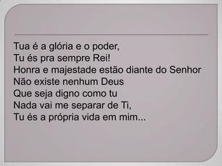 Tua é a glória e o poder,
Tu és pra sempre Rei!
Honra e majestade estão diante do Senhor
Não existe nenhum Deus
Que seja digno como tu
Nada vai me separar de Ti,
Tu és a própria vida em mim...
 