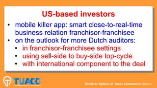 US-based investors
             US-based investors
●
 ●   mobile killer app: smart close-to-real-time
      mobile killer app: smart close-to-real-time
     business relation franchisor-franchisee
      business relation franchisor-franchisee
●
 ●   on the outlook for more Dutch auditors:
      on the outlook for more Dutch auditors:
      ● in franchisor-franchisee settings
         in franchisor-franchisee settings
     ●


      ● using sell-side to buy-side top-cycle
         using sell-side to buy-side top-cycle
     ●


      ● with international component to the deal
         with international component to the deal
     ●




                            Twitteren tijdens dit Tuacc evenement? #tuacc
 