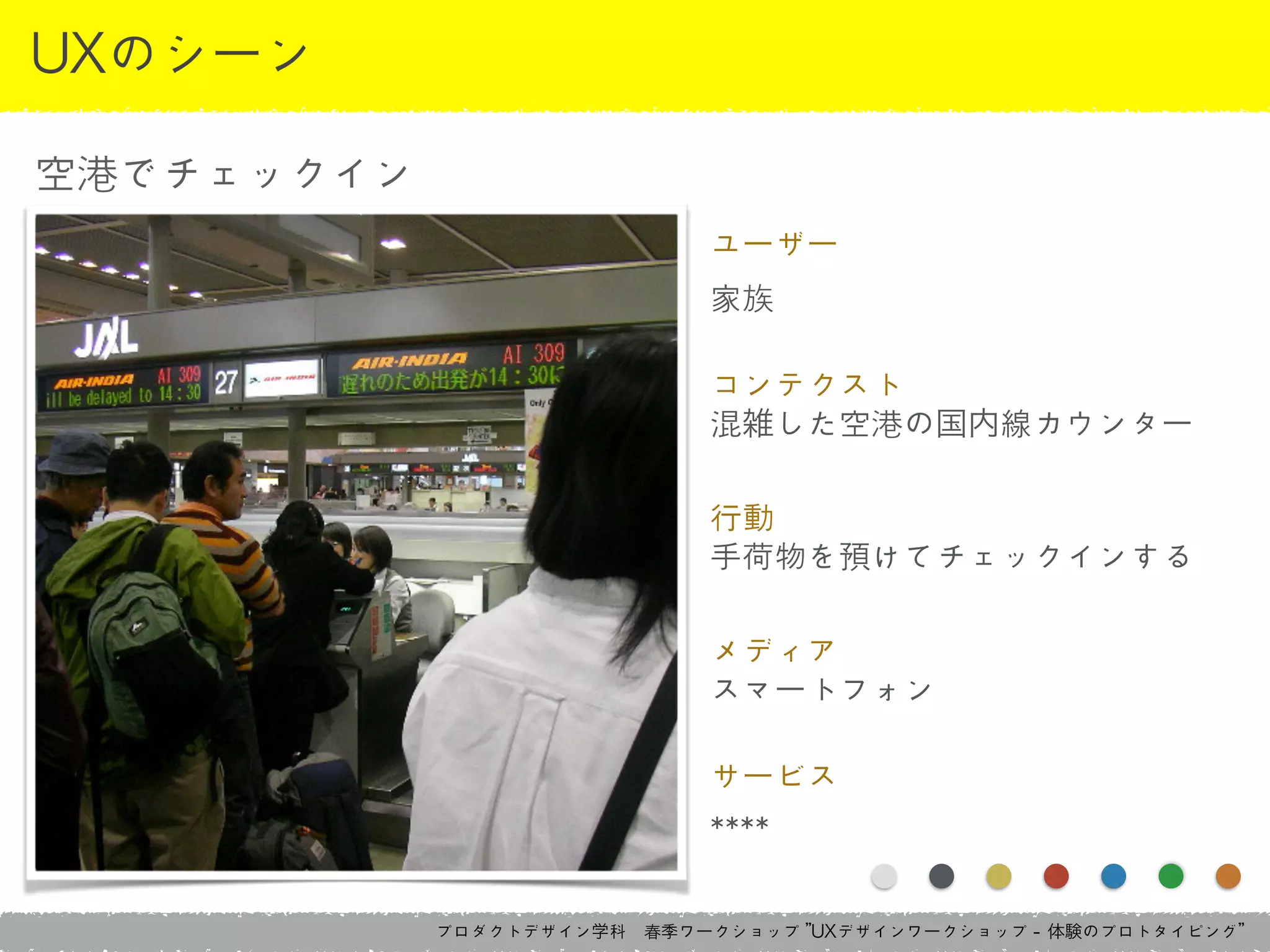 プロダクトデザイン学科　春季ワークショップ	 ”UXデザインワークショップ	 -	 体験のプロトタイピング”
UXのシーン
空港でチェックイン
ユーザー	 
家族
コンテクスト	 
混雑した空港の国内線カウンター
行動	 
手荷物を預けてチェックインする
メディア	 
スマートフォン
サービス	 
****
 