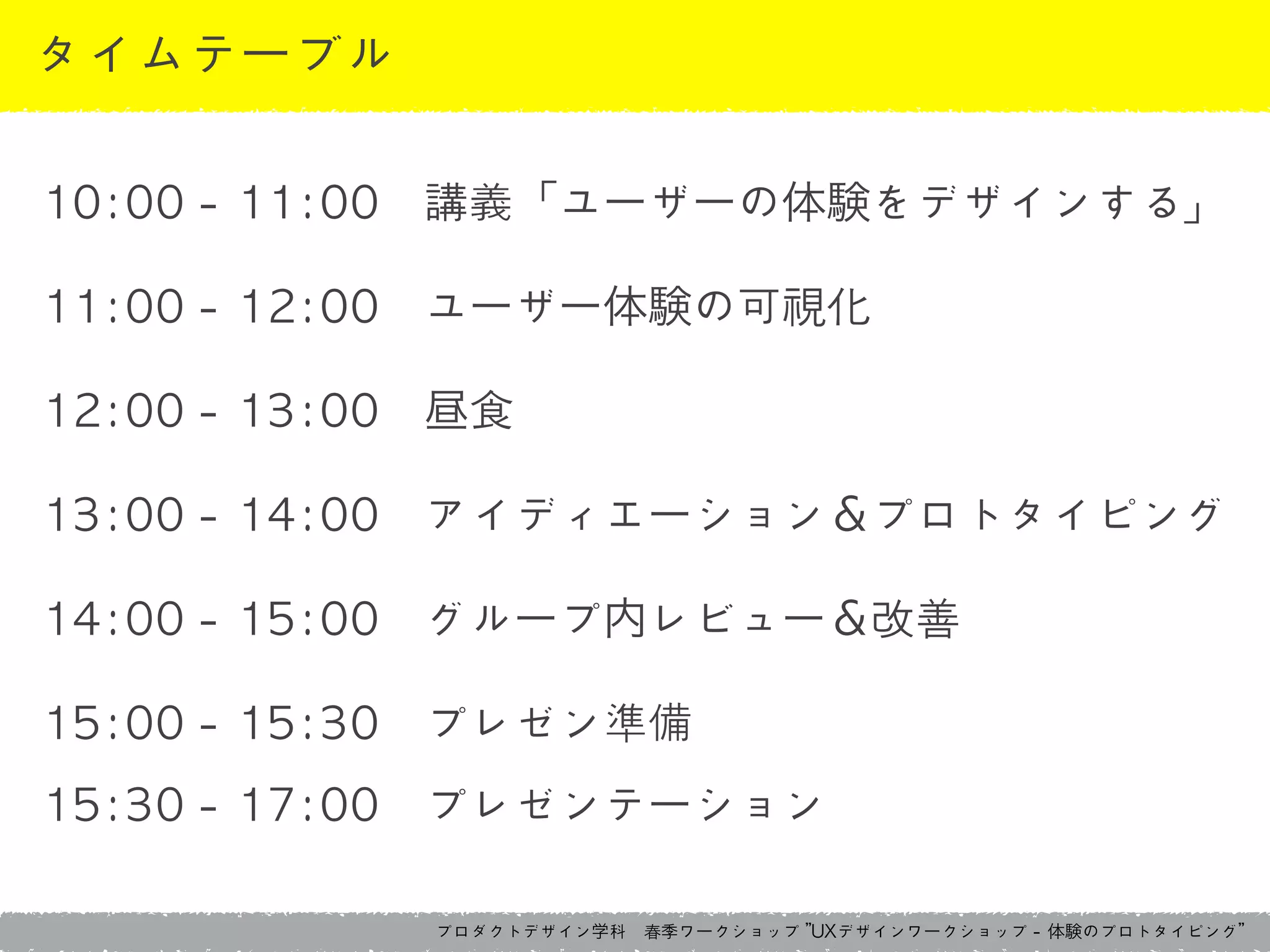 プロダクトデザイン学科　春季ワークショップ	 ”UXデザインワークショップ	 -	 体験のプロトタイピング”
タイムテーブル
10:00	 -	 11:00　講義「ユーザーの体験をデザインする」	 
11:00	 -	 12:00　ユーザー体験の可視化	 
12:00	 -	 13:00　昼食	 
13:00	 -	 14:00　アイディエーション＆プロトタイピング	 
14:00	 -	 15:00　グループ内レビュー＆改善	 
15:00	 -	 15:30　プレゼン準備	 
15:30	 -	 17:00　プレゼンテーション
 