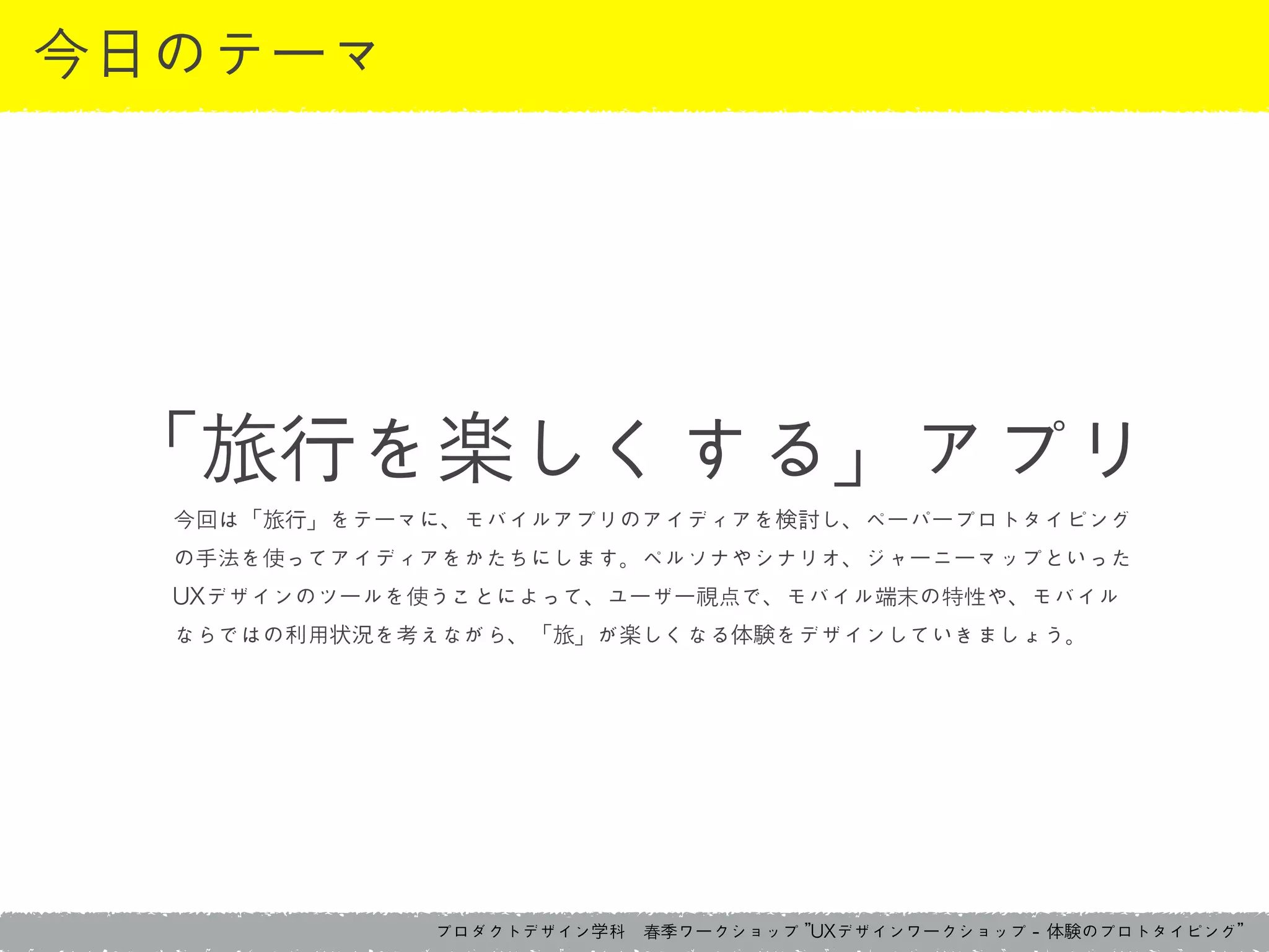 プロダクトデザイン学科　春季ワークショップ	 ”UXデザインワークショップ	 -	 体験のプロトタイピング”
今日のテーマ
今回は「旅行」をテーマに、モバイルアプリのアイディアを検討し、ペーパープロトタイピング
の手法を使ってアイディアをかたちにします。ペルソナやシナリオ、ジャーニーマップといった
UXデザインのツールを使うことによって、ユーザー視点で、モバイル端末の特性や、モバイル
ならではの利用状況を考えながら、「旅」が楽しくなる体験をデザインしていきましょう。
「旅行を楽しくする」アプリ
 