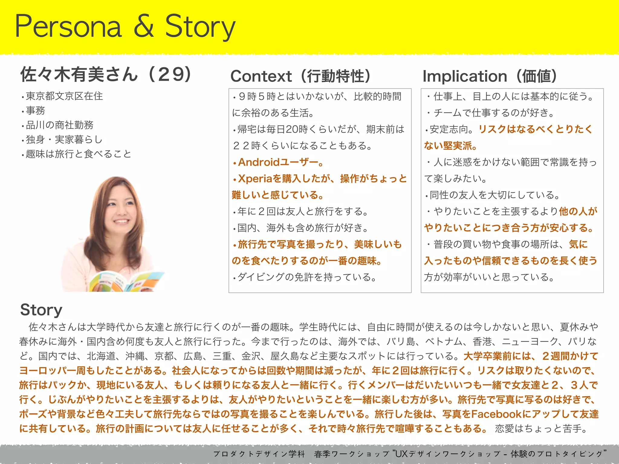 プロダクトデザイン学科　春季ワークショップ	 ”UXデザインワークショップ	 -	 体験のプロトタイピング”
Persona	 &	 Story
 佐々木さんは大学時代から友達と旅行に行くのが一番の趣味。学生時代には、自由に時間が使えるのは今しかないと思い、夏休みや
春休みに海外・国内含め何度も友人と旅行に行った。今まで行ったのは、海外では、バリ島、ベトナム、香港、ニューヨーク、パリな
ど。国内では、北海道、沖縄、京都、広島、三重、金沢、屋久島など主要なスポットには行っている。大学卒業前には、２週間かけて
ヨーロッパ一周もしたことがある。社会人になってからは回数や期間は減ったが、年に２回は旅行に行く。リスクは取りたくないので、
旅行はパックか、現地にいる友人、もしくは頼りになる友人と一緒に行く。行くメンバーはだいたいいつも一緒で女友達と２、３人で
行く。じぶんがやりたいことを主張するよりは、友人がやりたいということを一緒に楽しむ方が多い。旅行先で写真に写るのは好きで、
ポーズや背景など色々工夫して旅行先ならではの写真を撮ることを楽しんでいる。旅行した後は、写真をFacebookにアップして友達
に共有している。旅行の計画については友人に任せることが多く、それで時々旅行先で喧嘩することもある。 恋愛はちょっと苦手。
Context（行動特性） Implication（価値）佐々木有美さん（２9）
•東京都文京区在住
•事務
•品川の商社勤務
•独身・実家暮らし
•趣味は旅行と食べること
•９時５時とはいかないが、比較的時間
に余裕のある生活。
•帰宅は毎日20時くらいだが、期末前は
２２時くらいになることもある。
•Androidユーザー。
•Xperiaを購入したが、操作がちょっと
難しいと感じている。
•年に２回は友人と旅行をする。
•国内、海外も含め旅行が好き。
•旅行先で写真を撮ったり、美味しいも
のを食べたりするのが一番の趣味。
•ダイビングの免許を持っている。
・仕事上、目上の人には基本的に従う。
・チームで仕事するのが好き。
•安定志向。リスクはなるべくとりたく
ない堅実派。
・人に迷惑をかけない範囲で常識を持っ
て楽しみたい。
•同性の友人を大切にしている。
・やりたいことを主張するより他の人が
やりたいことにつき合う方が安心する。
・普段の買い物や食事の場所は、気に
入ったものや信頼できるものを長く使う
方が効率がいいと思っている。
Story
 