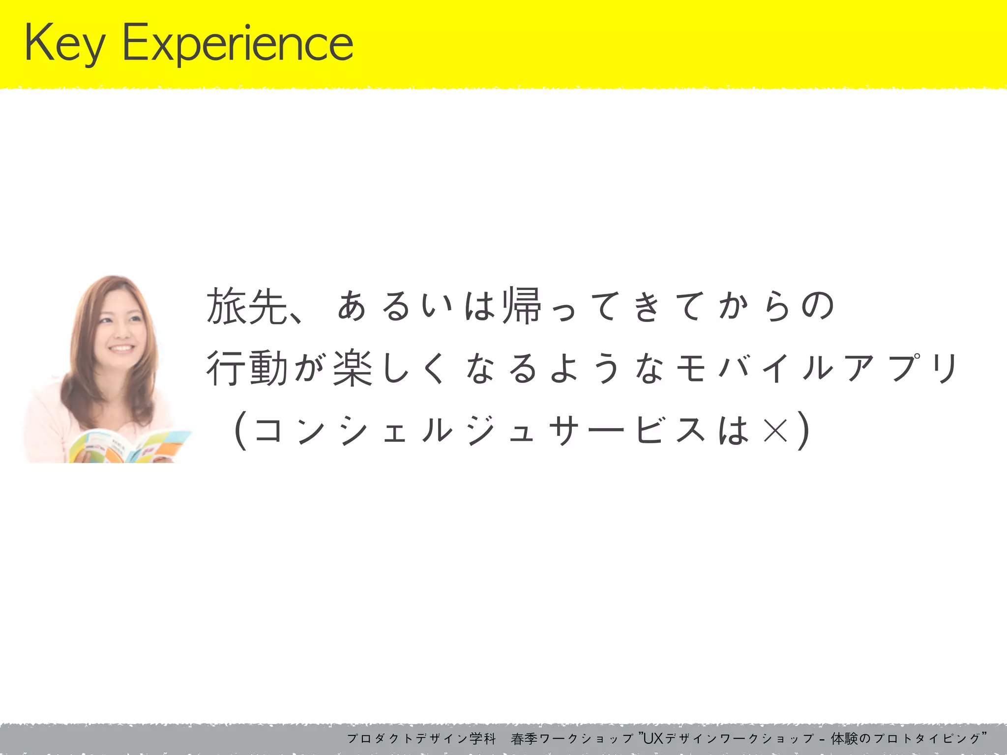 プロダクトデザイン学科　春季ワークショップ	 ”UXデザインワークショップ	 -	 体験のプロトタイピング”
Key	 Experience
旅先、あるいは帰ってきてからの	 
行動が楽しくなるようなモバイルアプリ	 
（コンシェルジュサービスは×）
 