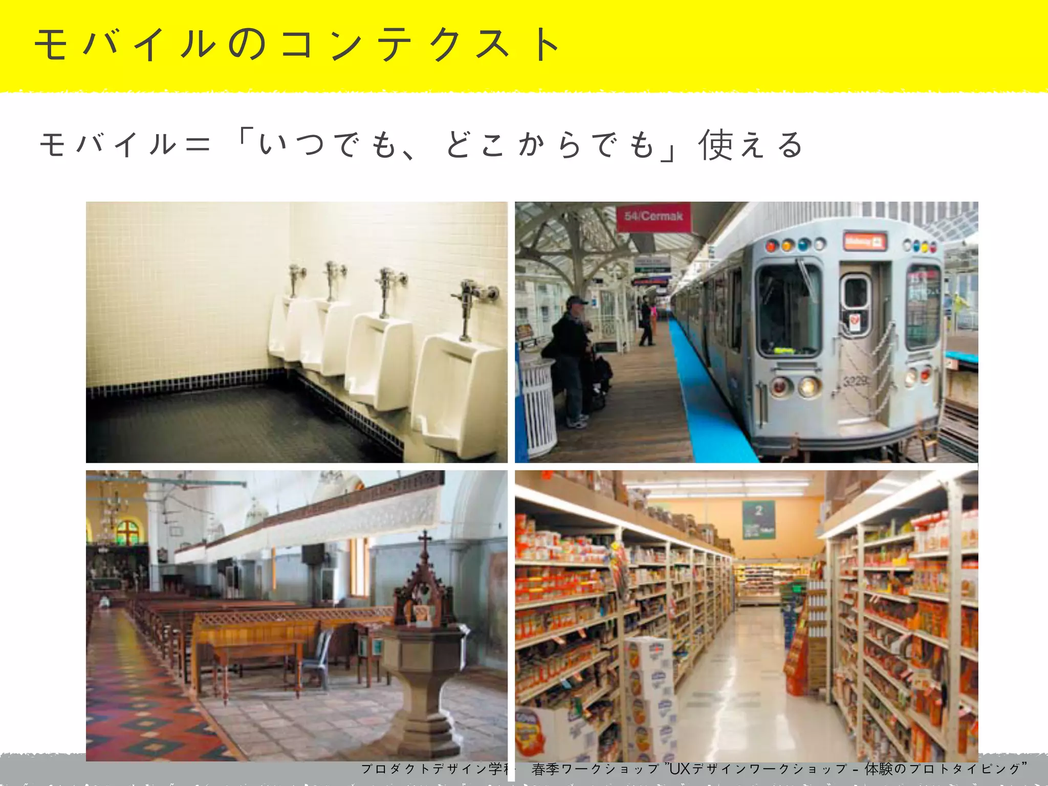 プロダクトデザイン学科　春季ワークショップ	 ”UXデザインワークショップ	 -	 体験のプロトタイピング”
モバイルのコンテクスト
モバイル＝「いつでも、どこからでも」使える
 