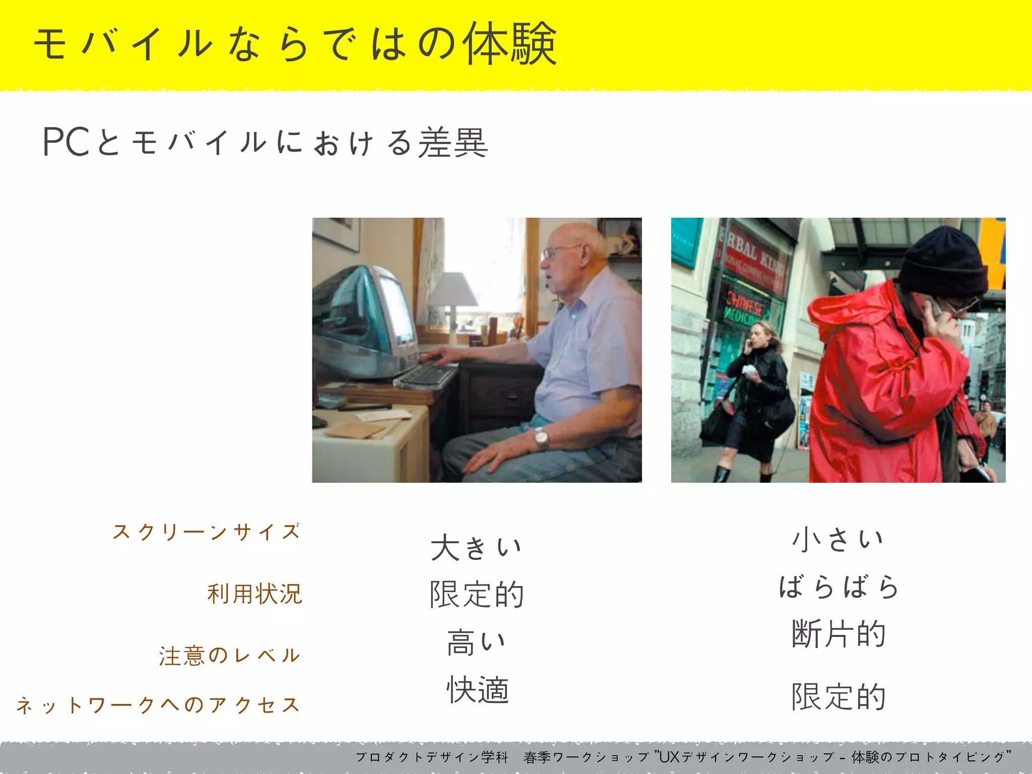 プロダクトデザイン学科　春季ワークショップ	 ”UXデザインワークショップ	 -	 体験のプロトタイピング”
モバイルならではの体験
PCとモバイルにおける差異
スクリーンサイズ	 
利用状況	 
注意のレベル	 
ネットワークへのアクセス
大きい	 
限定的	 
高い	 
快適
小さい	 
ばらばら	 
断片的	 
限定的
 