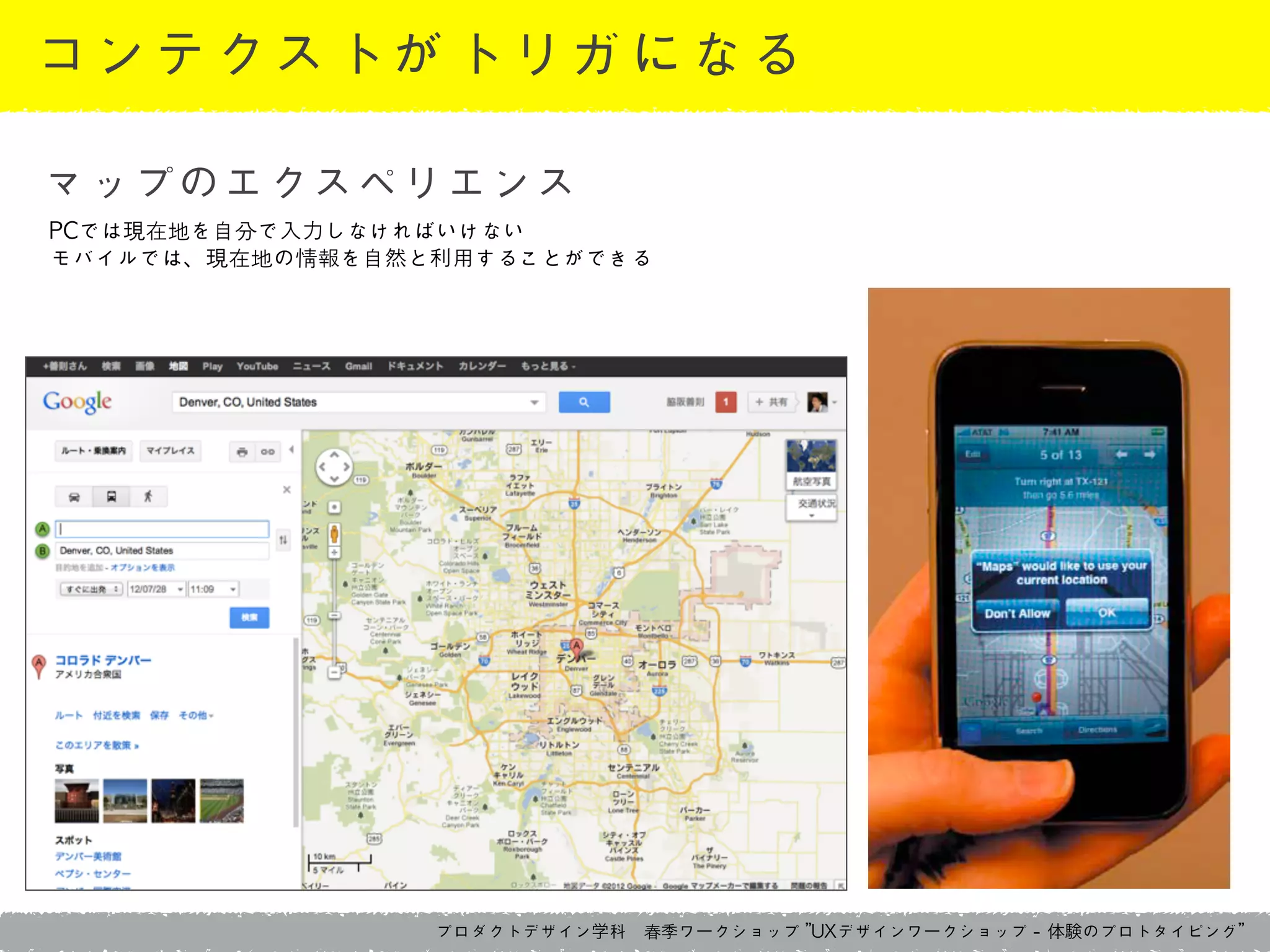 プロダクトデザイン学科　春季ワークショップ	 ”UXデザインワークショップ	 -	 体験のプロトタイピング”
コンテクストがトリガになる
PCでは現在地を自分で入力しなければいけない	 
モバイルでは、現在地の情報を自然と利用することができる
マップのエクスペリエンス
 