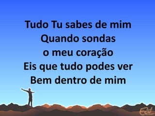 Tudo Tu sabes de mim
Quando sondas
o meu coração
Eis que tudo podes ver
Bem dentro de mim
 