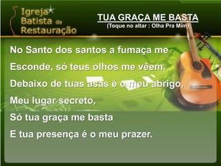 TUA GRAÇA ME BASTA(Toque no altar : Olha Pra Mim)No Santo dos santos a fumaça me Esconde, só teus olhos me vêem.Debaixo de tuas asas é o meu abrigo,Meu lugar secreto,Só tua graça me bastaE tua presença é o meu prazer.