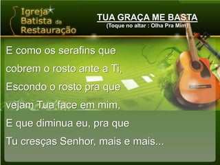 TUA GRAÇA ME BASTA(Toque no altar : Olha Pra Mim)E como os serafins quecobrem o rosto ante a Ti,Escondo o rosto pra quevejam Tua face em mim,E que diminua eu, pra queTu cresças Senhor, mais e mais...