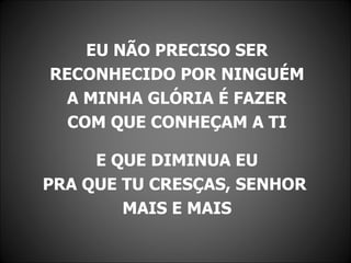 EU NÃO PRECISO SER
RECONHECIDO POR NINGUÉM
  A MINHA GLÓRIA É FAZER
  COM QUE CONHEÇAM A TI

     E QUE DIMINUA EU
PRA QUE TU CRESÇAS, SENHOR
        MAIS E MAIS
 