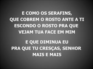 E COMO OS SERAFINS,
QUE COBREM O ROSTO ANTE A TI
 ESCONDO O ROSTO PRA QUE
   VEJAM TUA FACE EM MIM

     E QUE DIMINUA EU
PRA QUE TU CRESÇAS, SENHOR
        MAIS E MAIS
 