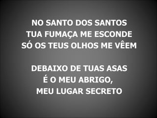 NO SANTO DOS SANTOS
 TUA FUMAÇA ME ESCONDE
SÓ OS TEUS OLHOS ME VÊEM

  DEBAIXO DE TUAS ASAS
    É O MEU ABRIGO,
   MEU LUGAR SECRETO
 