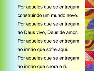 Por aqueles que se entregam
construindo um mundo novo.
Por aqueles que se entregam
ao Deus vivo, Deus de amor.
Por aqueles que se entregam
ao irmão que sofre aqui.
Por aqueles que se entregam
ao irmão que chora e ri.
 