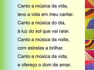 Canto a música da vida,
levo a vida em meu cantar.
Canto a música do dia,
à luz do sol que vai raiar.
Canto a música da noite,
com estrelas a brilhar.
Canto a música da vida,
e ofereço o dom de amar.
 