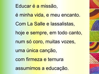 Educar é a missão,
é minha vida, e meu encanto.
Com La Salle e lassalistas,
hoje e sempre, em todo canto,
num só coro, muitas vozes,
uma única canção,
com firmeza e ternura
assumimos a educação.
 