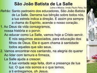 São João Batista de La Salle
                                  Letra e Música: Irmão Paulo Petry, fsc
Refrão: Santo padroeiro dos educadores, São João Batista
         de La Salle. Derrama tua bênção sobre todos nós,
         a tua estrela indica a direção. E assim pra sempre
         a chama do Espírito, acende o nosso coração.
1. Ao Deus da vida consagramos,
   nossa história e o porvir.
   Ao educar como La Salle, vamos hoje a Cristo servir.
      E nós seguimos associados, para educação dos
      filhos de Deus. Ele é quem chama à santidade
      todos aqueles que são seus.
2. Vamos encontrar-nos cantando, na alegria do querer
   Ao lidar com ternura e firmeza,
   La Salle ajuda a crescer.
      A tua vontade seja feita, dom e presença de tua
      luz. O que nós somos e o que temos,
      a ti entregamos, oh Jesus.
 