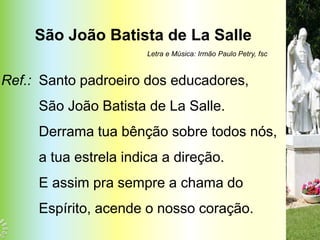 São João Batista de La Salle
                       Letra e Música: Irmão Paulo Petry, fsc



Ref.: Santo padroeiro dos educadores,
     São João Batista de La Salle.
     Derrama tua bênção sobre todos nós,
     a tua estrela indica a direção.
     E assim pra sempre a chama do
     Espírito, acende o nosso coração.
 