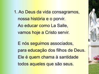 1. Ao Deus da vida consagramos,
 nossa história e o porvir.
 Ao educar como La Salle,
 vamos hoje a Cristo servir.

 E nós seguimos associados,
 para educação dos filhos de Deus.
 Ele é quem chama à santidade
 todos aqueles que são seus.
 