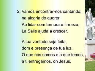 2. Vamos encontrar-nos cantando,
  na alegria do querer
  Ao lidar com ternura e firmeza,
  La Salle ajuda a crescer.

  A tua vontade seja feita,
  dom e presença de tua luz.
  O que nós somos e o que temos,
  a ti entregamos, oh Jesus.
 