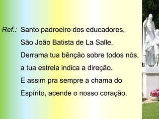Ref.: Santo padroeiro dos educadores,
     São João Batista de La Salle.
     Derrama tua bênção sobre todos nós,
     a tua estrela indica a direção.
     E assim pra sempre a chama do
     Espírito, acende o nosso coração.
                                           PERLA
 