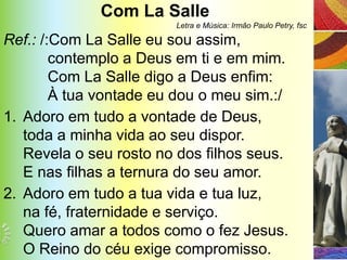 Com La Salle
                        Letra e Música: Irmão Paulo Petry, fsc

Ref.: /:Com La Salle eu sou assim,
        contemplo a Deus em ti e em mim.
        Com La Salle digo a Deus enfim:
        À tua vontade eu dou o meu sim.:/
1. Adoro em tudo a vontade de Deus,
   toda a minha vida ao seu dispor.
   Revela o seu rosto no dos filhos seus.
   E nas filhas a ternura do seu amor.
2. Adoro em tudo a tua vida e tua luz,
   na fé, fraternidade e serviço.
   Quero amar a todos como o fez Jesus.
   O Reino do céu exige compromisso.
 