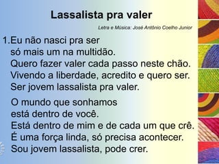 Lassalista pra valer
                      Letra e Música: José Antônio Coelho Junior

1.Eu não nasci pra ser
  só mais um na multidão.
  Quero fazer valer cada passo neste chão.
  Vivendo a liberdade, acredito e quero ser.
  Ser jovem lassalista pra valer.
  O mundo que sonhamos
  está dentro de você.
  Está dentro de mim e de cada um que crê.
  É uma força linda, só precisa acontecer.
  Sou jovem lassalista, pode crer.
 