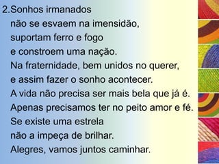 2.Sonhos irmanados
  não se esvaem na imensidão,
  suportam ferro e fogo
  e constroem uma nação.
  Na fraternidade, bem unidos no querer,
  e assim fazer o sonho acontecer.
  A vida não precisa ser mais bela que já é.
  Apenas precisamos ter no peito amor e fé.
  Se existe uma estrela
  não a impeça de brilhar.
  Alegres, vamos juntos caminhar.
 