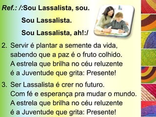 Ref.: /:Sou Lassalista, sou.
      Sou Lassalista.
      Sou Lassalista, ah!:/
2. Servir é plantar a semente da vida,
   sabendo que a paz é o fruto colhido.
   A estrela que brilha no céu reluzente
   é a Juventude que grita: Presente!
3. Ser Lassalista é crer no futuro.
   Com fé e esperança pra mudar o mundo.
   A estrela que brilha no céu reluzente
   é a Juventude que grita: Presente!
 