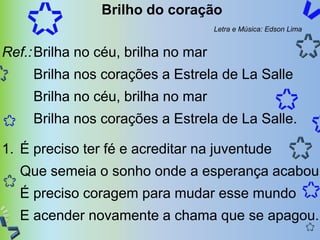 Brilho do coração
                                     Letra e Música: Edson Lima


Ref.: Brilha no céu, brilha no mar
     Brilha nos corações a Estrela de La Salle
     Brilha no céu, brilha no mar
     Brilha nos corações a Estrela de La Salle.

1. É preciso ter fé e acreditar na juventude
  Que semeia o sonho onde a esperança acabou
  É preciso coragem para mudar esse mundo
  E acender novamente a chama que se apagou.
 