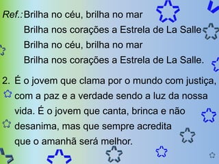 Ref.: Brilha no céu, brilha no mar
     Brilha nos corações a Estrela de La Salle
     Brilha no céu, brilha no mar
     Brilha nos corações a Estrela de La Salle.

2. É o jovem que clama por o mundo com justiça,
  com a paz e a verdade sendo a luz da nossa
  vida. É o jovem que canta, brinca e não
  desanima, mas que sempre acredita
  que o amanhã será melhor.
 