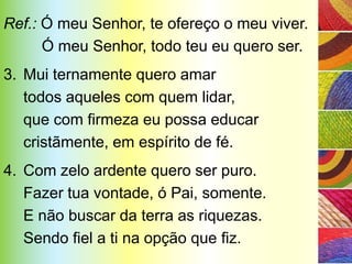 Ref.: Ó meu Senhor, te ofereço o meu viver.
      Ó meu Senhor, todo teu eu quero ser.
3. Mui ternamente quero amar
   todos aqueles com quem lidar,
   que com firmeza eu possa educar
   cristãmente, em espírito de fé.
4. Com zelo ardente quero ser puro.
   Fazer tua vontade, ó Pai, somente.
   E não buscar da terra as riquezas.
   Sendo fiel a ti na opção que fiz.
 