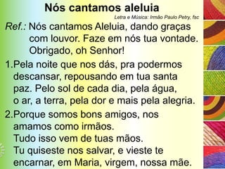 Nós cantamos aleluia
                          Letra e Música: Irmão Paulo Petry, fsc

Ref.: Nós cantamos Aleluia, dando graças
      com louvor. Faze em nós tua vontade.
      Obrigado, oh Senhor!
1.Pela noite que nos dás, pra podermos
  descansar, repousando em tua santa
  paz. Pelo sol de cada dia, pela água,
  o ar, a terra, pela dor e mais pela alegria.
2.Porque somos bons amigos, nos
  amamos como irmãos.
  Tudo isso vem de tuas mãos.
  Tu quiseste nos salvar, e vieste te
  encarnar, em Maria, virgem, nossa mãe.
 