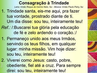 Consagração à Trindade
      Letra: Irmão Roque do Carmo Neto, fsc - Música: Irmão Paulo Petry, fsc

1. Trindade santa, eis-me aqui, pra fazer
   tua vontade, prostrado diante de ti.
   Um dia disse: sou teu, inteiramente teu!
Ref.: /:Buscarei tua glória pela educação
        de fé e zelo ardendo o coração.:/
1. Permaneço unido aos meus Irmãos,
   servindo os teus filhos, em qualquer
   lugar: minha missão. Vim hoje dizer:
   sou teu, inteiramente teu!
2. Viverei como Jesus: casto, pobre,
   obediente, fiel até a cruz. Para sempre
   direi: sou teu, inteiramente teu!
 