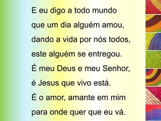 E eu digo a todo mundo
que um dia alguém amou,
dando a vida por nós todos,
este alguém se entregou.
É meu Deus e meu Senhor,
é Jesus que vivo está.
É o amor, amante em mim
para onde quer que eu vá.
 