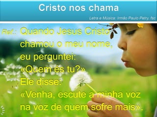 Cristo nos chama
                       Letra e Música: Irmão Paulo Petry, fsc


Ref.:   Quando Jesus Cristo
        chamou o meu nome,
        eu perguntei:
        «Quem és tu?»
        Ele disse:
        «Venha, escute a minha voz
        na voz de quem sofre mais».
 