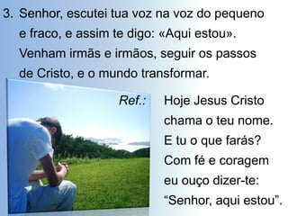 3. Senhor, escutei tua voz na voz do pequeno
  e fraco, e assim te digo: «Aqui estou».
  Venham irmãs e irmãos, seguir os passos
  de Cristo, e o mundo transformar.

                   Ref.:   Hoje Jesus Cristo
                           chama o teu nome.
                           E tu o que farás?
                           Com fé e coragem
                           eu ouço dizer-te:
                           “Senhor, aqui estou”.
 