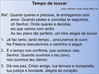 Tempo de louvar
                                   Letra e Música: Irmão Paulo Petry, fsc


Ref.: Quanto queres e precisas, te entregamos com
      amor. Quando pedes e convidas te seguimos,
      oh Senhor. Onde queres e decidas,
      eis que vamos com ardor.
      Ao teu plano tão perfeito, um hino alegre de louvor
1. Já faz tanto, tanto tempo... procuramos te ouvir.
   Na Palavra descobrimos o caminho a seguir.
2. E o tempo nos confirma, que conosco vais,
   Senhor. Quando ouvimos o teu povo,
   nós ouvimos teu clamor.
3. Dá-nos paz, Cristo amigo, tua ternura e compaixão;
   tua justiça e bondade, alegria ao coração.
 