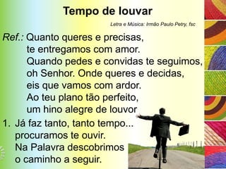 Tempo de louvar
                      Letra e Música: Irmão Paulo Petry, fsc

Ref.: Quanto queres e precisas,
      te entregamos com amor.
      Quando pedes e convidas te seguimos,
      oh Senhor. Onde queres e decidas,
      eis que vamos com ardor.
      Ao teu plano tão perfeito,
      um hino alegre de louvor
1. Já faz tanto, tanto tempo...
   procuramos te ouvir.
   Na Palavra descobrimos
   o caminho a seguir.
 