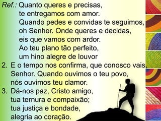 Ref.: Quanto queres e precisas,
      te entregamos com amor.
      Quando pedes e convidas te seguimos,
      oh Senhor. Onde queres e decidas,
      eis que vamos com ardor.
      Ao teu plano tão perfeito,
      um hino alegre de louvor
2. E o tempo nos confirma, que conosco vais,
   Senhor. Quando ouvimos o teu povo,
   nós ouvimos teu clamor.
3. Dá-nos paz, Cristo amigo,
   tua ternura e compaixão;
   tua justiça e bondade,
   alegria ao coração.
 