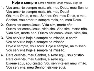 Hoje e sempre Letra e Música: Irmão Paulo Petry, fsc
1. Vou amar-te sempre mais, oh, meu Deus, meu Senhor!
   Vou amar-te sempre mais, oh, meu Deus!
   Oh, meu Deus, e meu Senhor. Oh, meu Deus, e meu
   Senhor. Vou amar-te sempre mais, oh, meu Deus.
2. Quero ser como Jesus. Vida sim, morte não.
   Quero ser como Jesus, vida sim. Vida sim, morte não.
   Vida sim, morte não. Quero ser como Jesus, vida sim.
3. Vou servir-te hoje e sempre na missão, e sorrir.
   Vou servir-te hoje e sempre na missão.
   Hoje e sempre, vou sorrir. Hoje e sempre, na missão.
   Vou servir-te hoje e sempre na missão.
4. Para ouvir-te, meu Senhor, eis-me aqui, sou cristão.
   Para ouvir-te, meu Senhor, eis-me aqui.
   Eis-me aqui, sou cristão. Vou servir-te em meu irmão.
   Vou servir-te, meu Senhor, eis-me aqui.
 