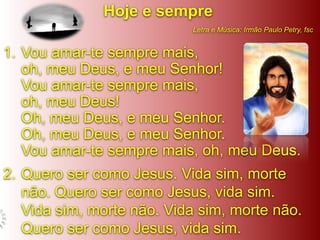 Hoje e sempre
                           Letra e Música: Irmão Paulo Petry, fsc


1. Vou amar-te sempre mais,
   oh, meu Deus, e meu Senhor!
   Vou amar-te sempre mais,
   oh, meu Deus!
   Oh, meu Deus, e meu Senhor.
   Oh, meu Deus, e meu Senhor.
   Vou amar-te sempre mais, oh, meu Deus.
2. Quero ser como Jesus. Vida sim, morte
   não. Quero ser como Jesus, vida sim.
   Vida sim, morte não. Vida sim, morte não.
   Quero ser como Jesus, vida sim.
 